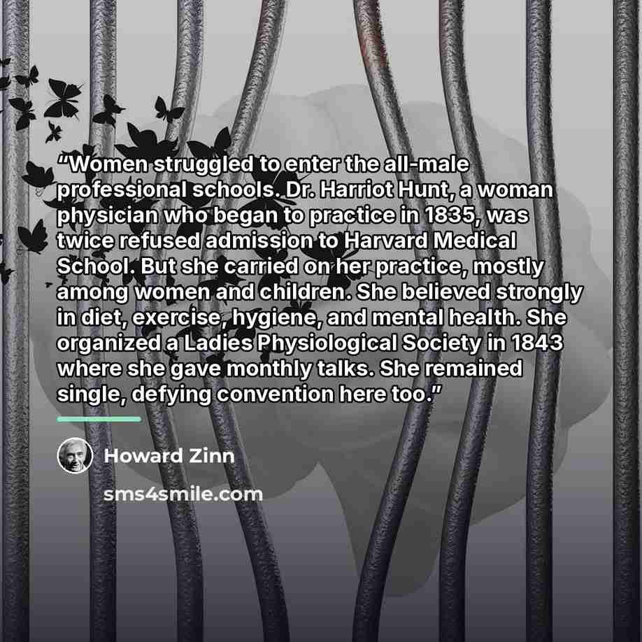 “Women struggled to enter the all-male professional schools. Dr. Harriot Hunt, a woman physician who began to practice in 1835, was twice refused admission to Harvard Medical School. But she carried on her practice, mostly among women and children. She believed strongly in diet, exercise, hygiene…” quote by Howard Zinn