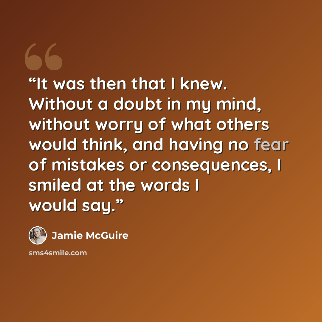 “It was then that I knew. Without a doubt in my mind, without worry of what others would think, and having no fear of mistakes or consequences, I smiled at the words I would say.” quote by Jamie McGuire
