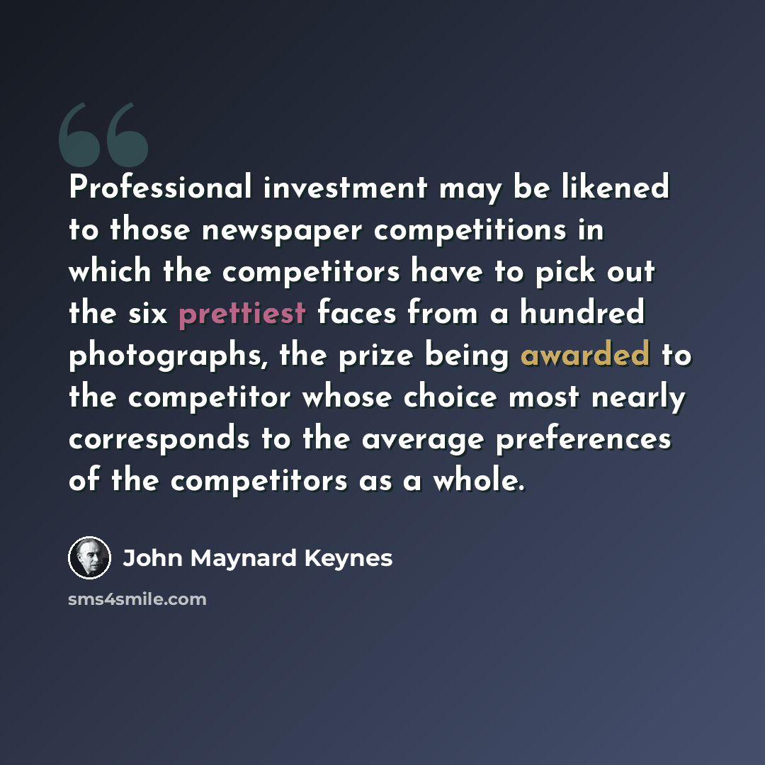 “Professional investment may be likened to those newspaper competitions in which the competitors have to pick out the six prettiest faces from a hundred photographs, the prize being awarded to the competitor whose choice most nearly corresponds to the average preferences of the competitors as a…” quote by John Maynard Keynes