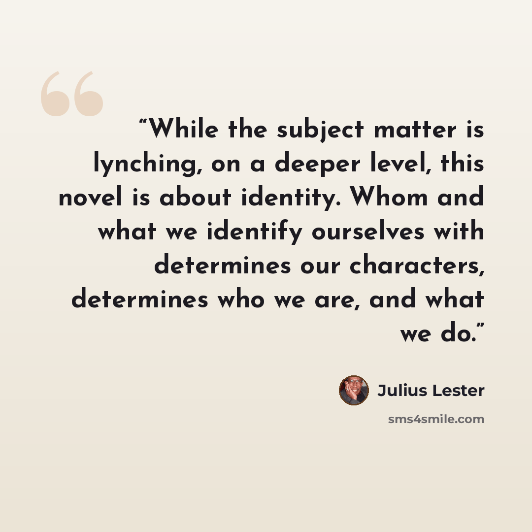 “While the subject matter is lynching, on a deeper level, this novel is about identity. Whom and what we identify ourselves with determines our characters, determines who we are, and what we do.” quote by Julius Lester