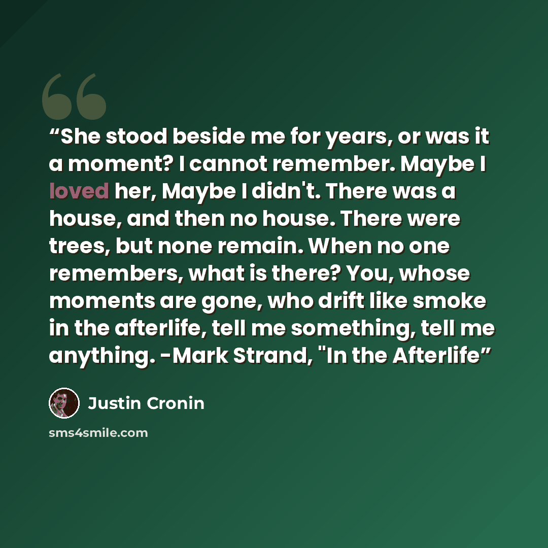 “She stood beside me for years, or was it a moment? I cannot remember. Maybe I loved her, Maybe I didn't. There was a house, and then no house. There were trees, but none remain. When no one remembers, what is there? You, whose moments are gone, who drift like smoke in the afterlife, tell me…” quote by Justin Cronin