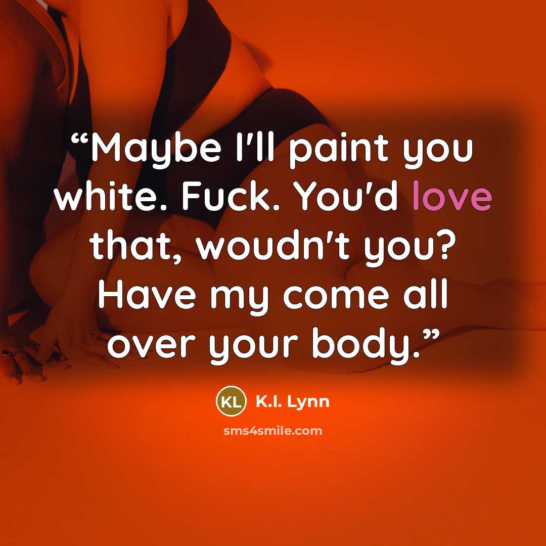 “Maybe I'll paint you white. Fuck. You'd love that, woudn't you? Have my come all over your body.” quote by K.I. Lynn