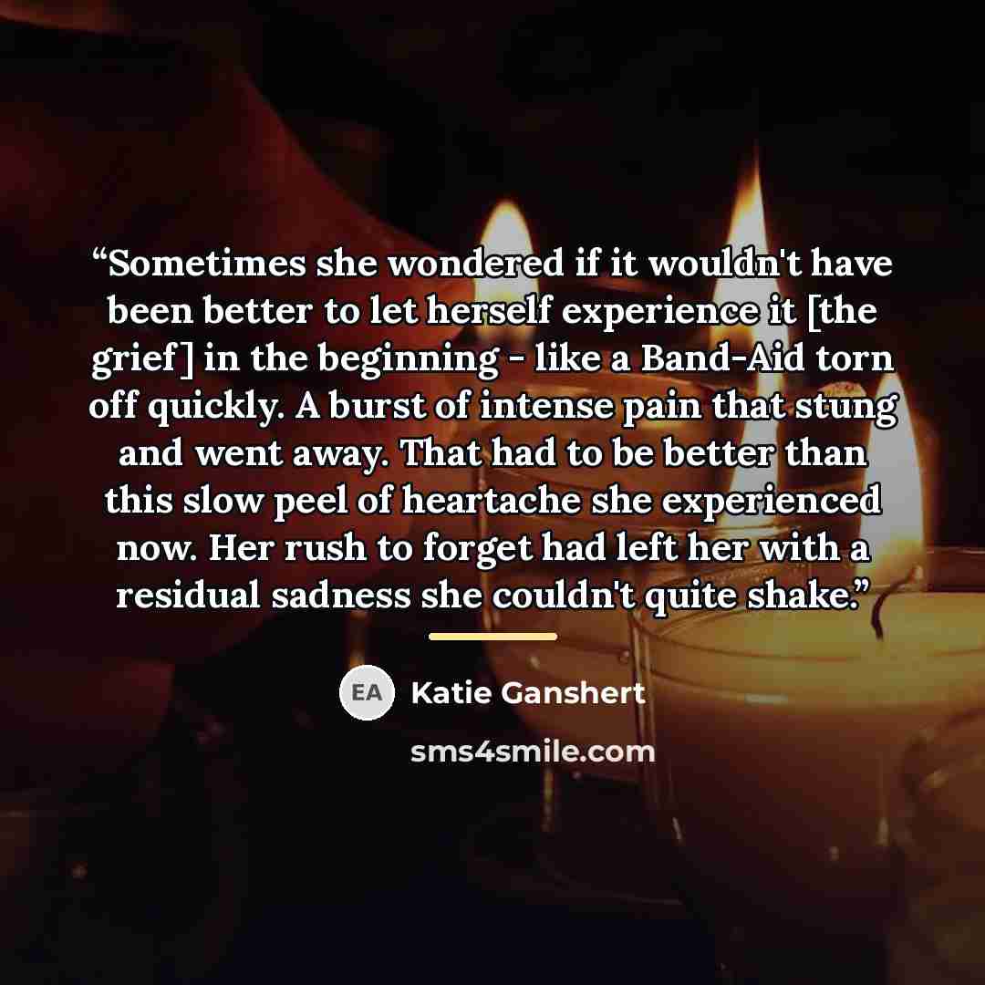“Sometimes she wondered if it wouldn't have been better to let herself experience it [the grief] in the beginning - like a Band-Aid torn off quickly. A burst of intense pain that stung and went away. That had to be better than this slow peel of heartache she experienced now. Her rush to forget had…” quote by Katie Ganshert