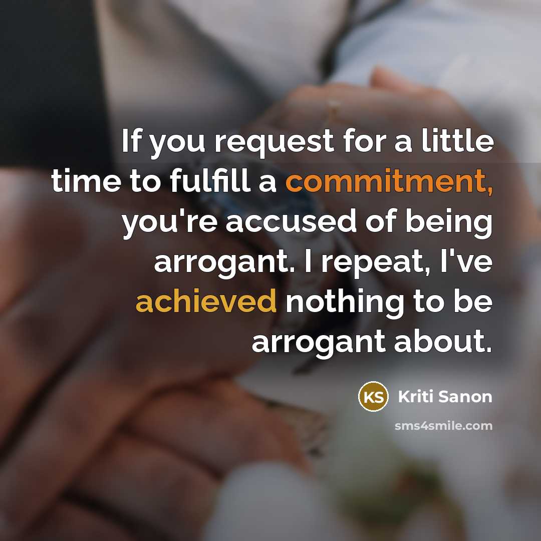 “If you request for a little time to fulfill a commitment, you're accused of being arrogant. I repeat, I've achieved nothing to be arrogant about.” quote by Kriti Sanon