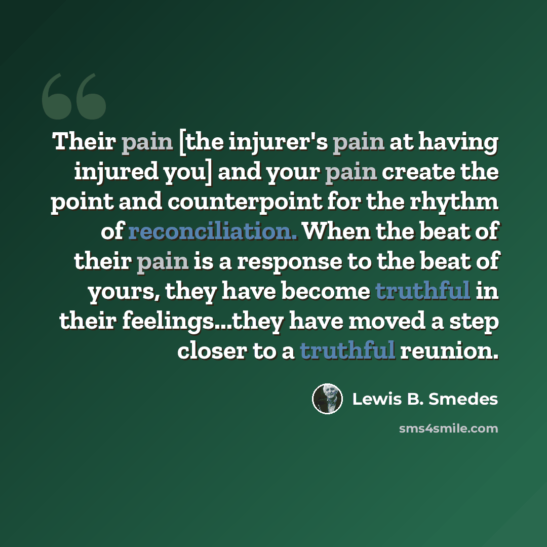 “Their pain [the injurer's pain at having injured you] and your pain create the point and counterpoint for the rhythm of reconciliation. When the beat of their pain is a response to the beat of yours, they have become truthful in their feelings...they have moved a step closer to a truthful reunion.” quote by Lewis B. Smedes