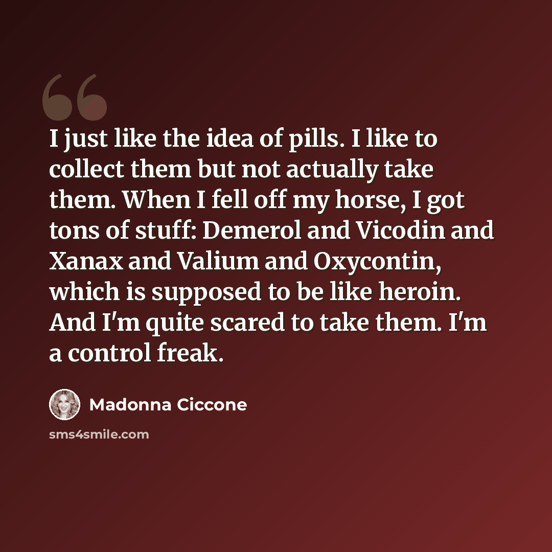 “I just like the idea of pills. I like to collect them but not actually take them. When I fell off my horse, I got tons of stuff: Demerol and Vicodin and Xanax and Valium and Oxycontin, which is supposed to be like heroin. And I'm quite scared to take them. I'm a control freak.” quote by Madonna Ciccone