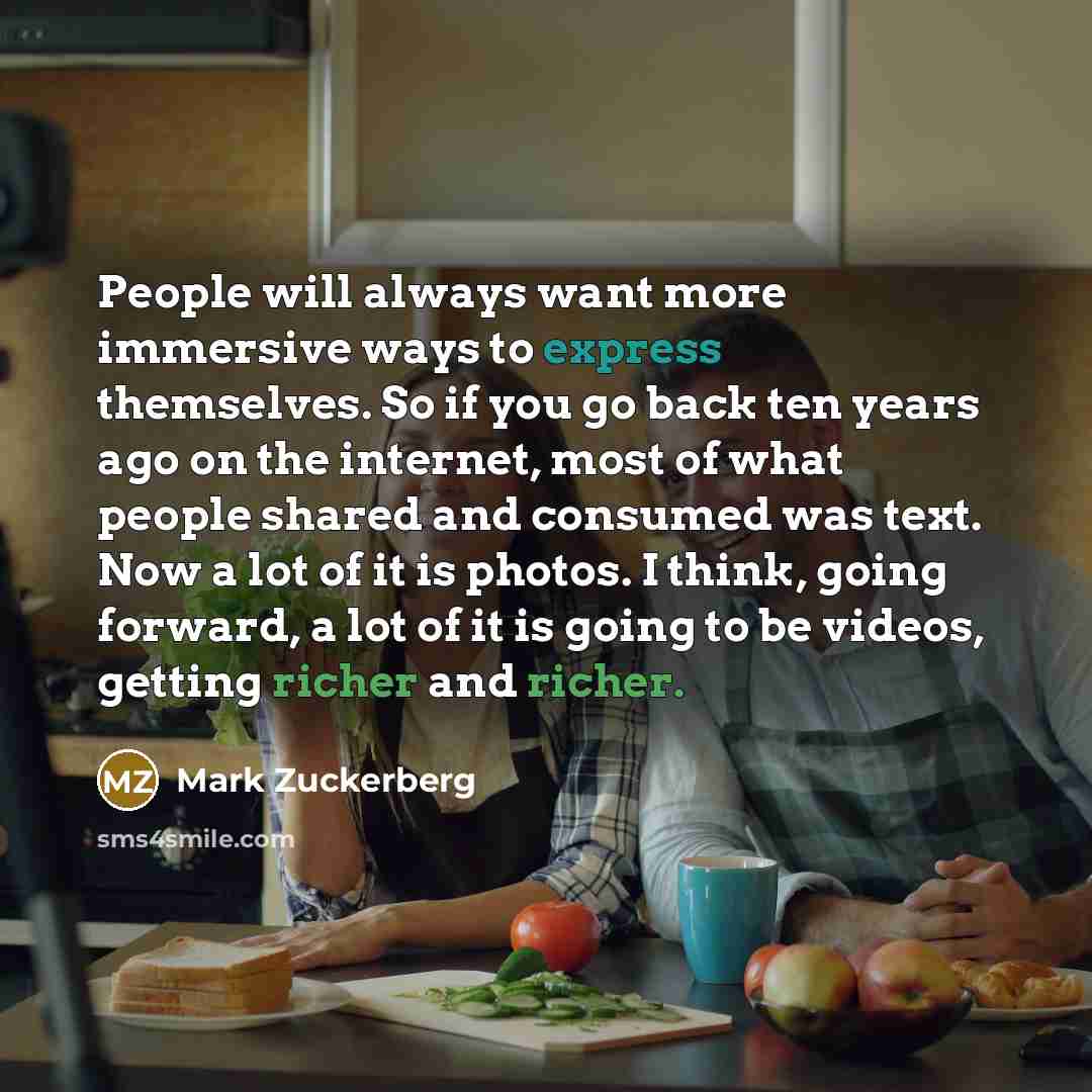 “People will always want more immersive ways to express themselves. So if you go back ten years ago on the internet, most of what people shared and consumed was text. Now a lot of it is photos. I think, going forward, a lot of it is going to be videos, getting richer and richer.” quote by Mark Zuckerberg