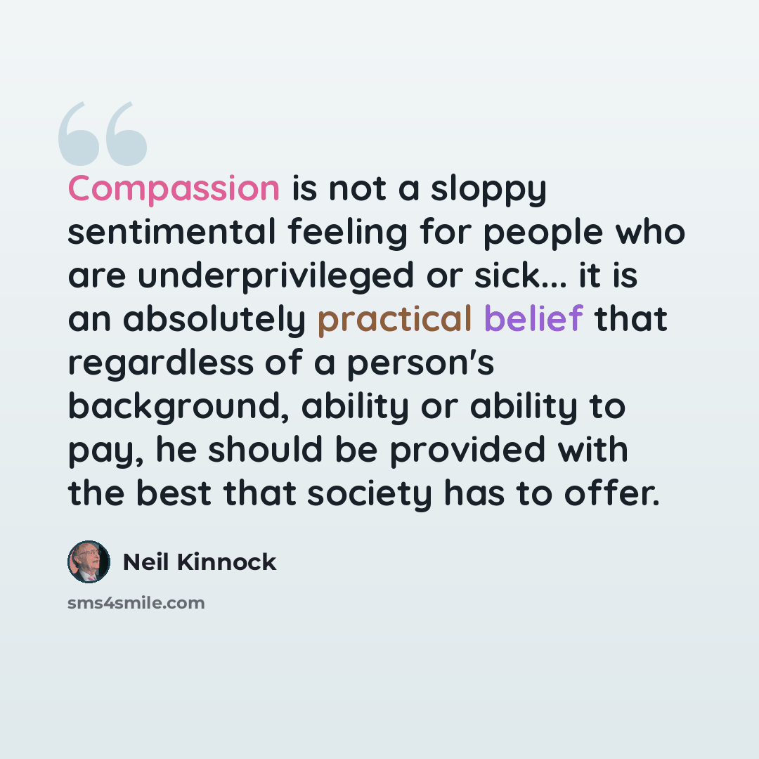 “Compassion is not a sloppy sentimental feeling for people who are underprivileged or sick... it is an absolutely practical belief that regardless of a person's background, ability or ability to pay, he should be provided with the best that society has to offer.” quote by Neil Kinnock