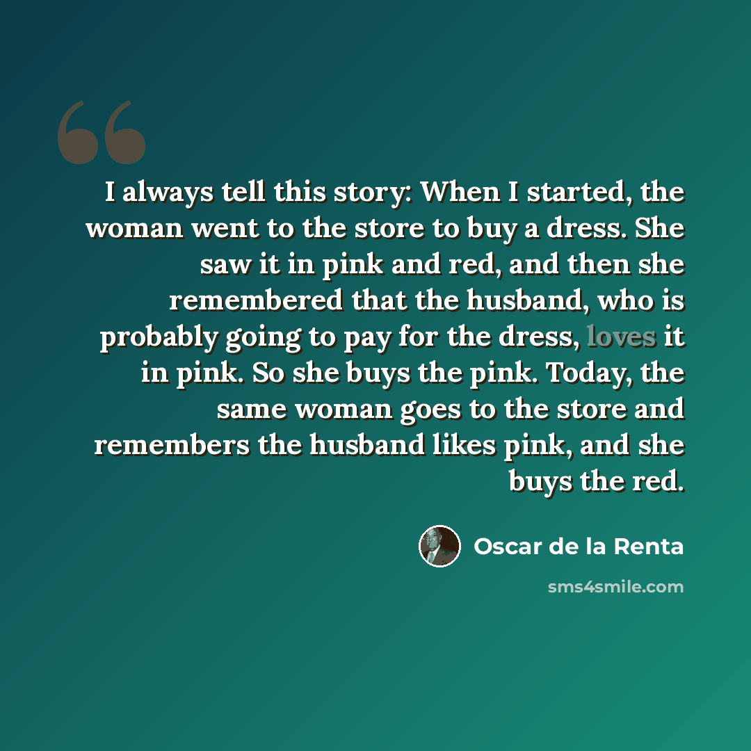 “I always tell this story: When I started, the woman went to the store to buy a dress. She saw it in pink and red, and then she remembered that the husband, who is probably going to pay for the dress, loves it in pink. So she buys the pink. Today, the same woman goes to the store and remembers the…” quote by Oscar de la Renta
