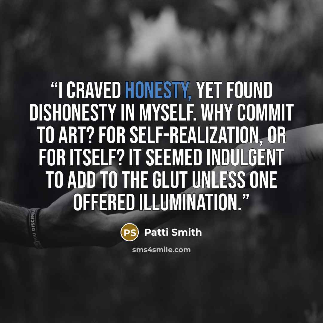 “I craved honesty, yet found dishonesty in myself. Why commit to art? For self-realization, or for itself? It seemed indulgent to add to the glut unless one offered illumination.” quote by Patti Smith