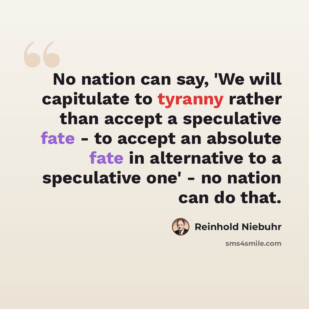 “No nation can say, 'We will capitulate to tyranny rather than accept a speculative fate - to accept an absolute fate in alternative to a speculative one' - no nation can do that.” quote by Reinhold Niebuhr