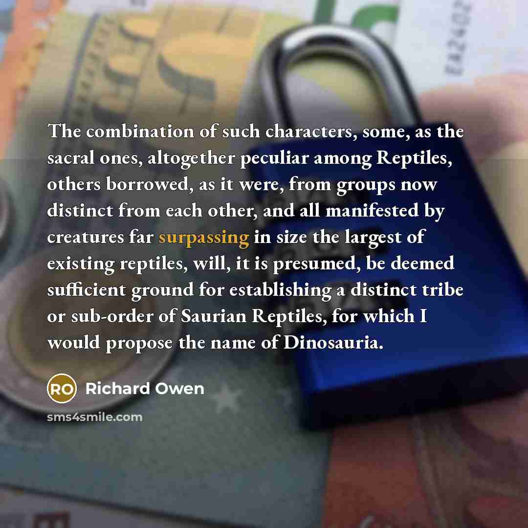 “The combination of such characters, some, as the sacral ones, altogether peculiar among Reptiles, others borrowed, as it were, from groups now distinct from each other, and all manifested by creatures far surpassing in size the largest of existing reptiles, will, it is presumed, be deemed…” quote by Richard Owen