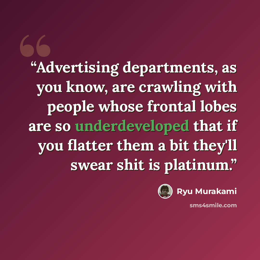 “Advertising departments, as you know, are crawling with people whose frontal lobes are so underdeveloped that if you flatter them a bit they'll swear shit is platinum.” quote by Ryū Murakami