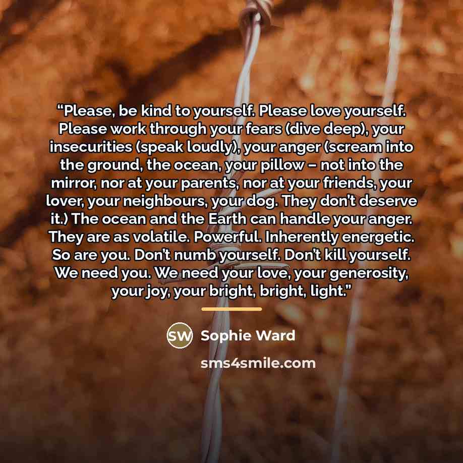 “Please, be kind to yourself. Please love yourself. Please work through your fears (dive deep), your insecurities (speak loudly), your anger (scream into the ground, the ocean, your pillow – not into the mirror, nor at your parents, nor at your friends, your lover, your neighbours, your dog. They…” quote by Sophie Ward