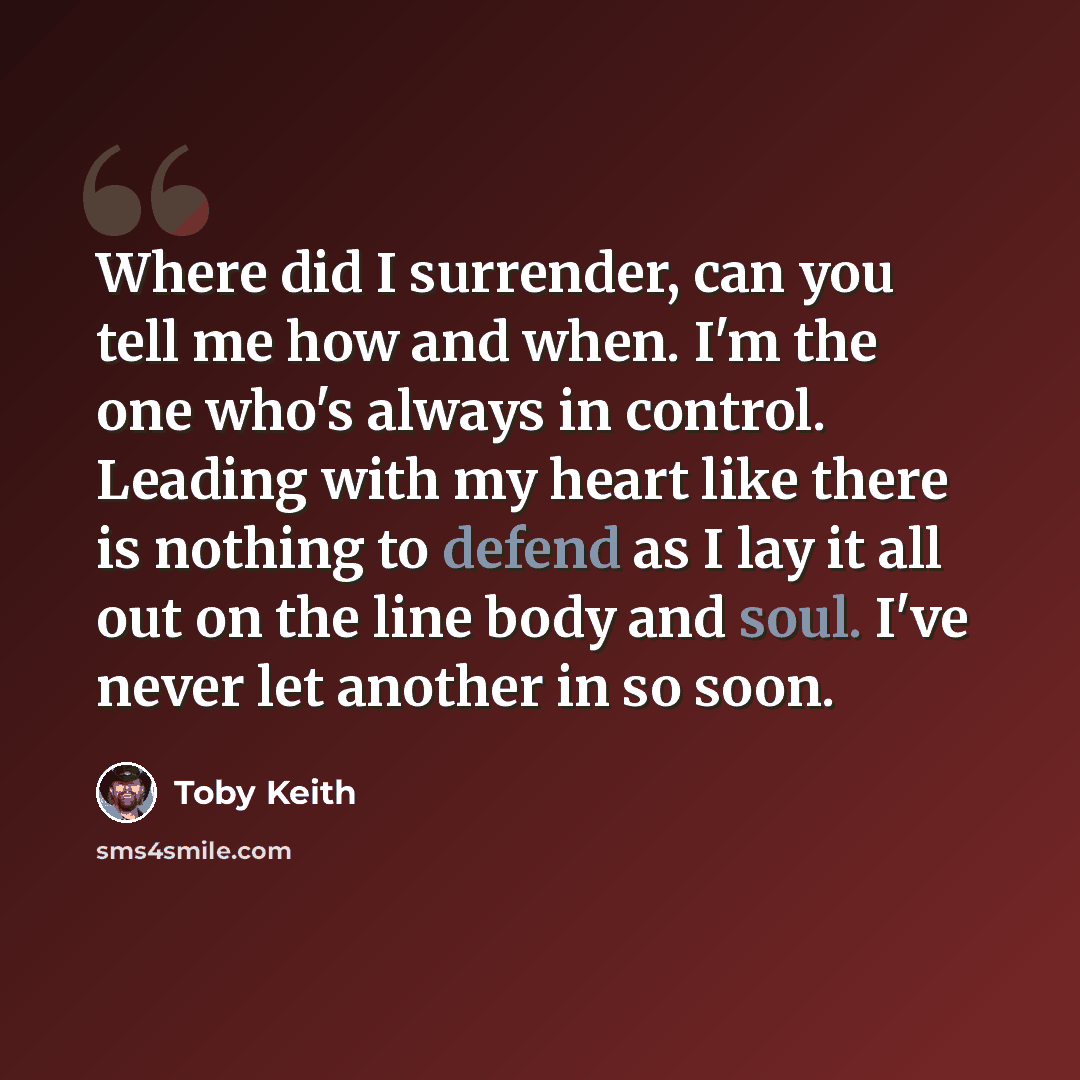 “Where did I surrender, can you tell me how and when. I'm the one who's always in control. Leading with my heart like there is nothing to defend as I lay it all out on the line body and soul. I've never let another in so soon.” quote by Toby Keith