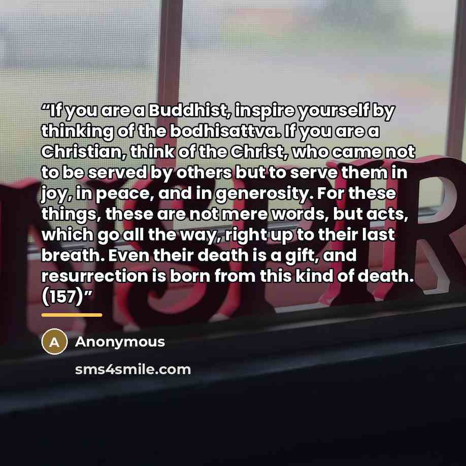 “If you are a Buddhist, inspire yourself by thinking of the bodhisattva. If you are a Christian, think of the Christ, who came not to be served by others but to serve them in joy, in peace, and in generosity. For these things, these are not mere words, but acts, which go all the way, right up to…” quote by Anonymous