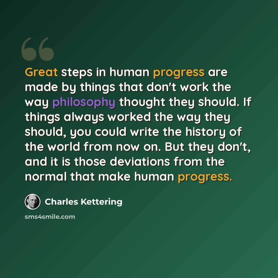 “Great steps in human progress are made by things that don't work the way philosophy thought they should. If things always worked the way they should, you could write the history of the world from now on. But they don't, and it is those deviations from the normal that make human progress.” quote by Charles Kettering