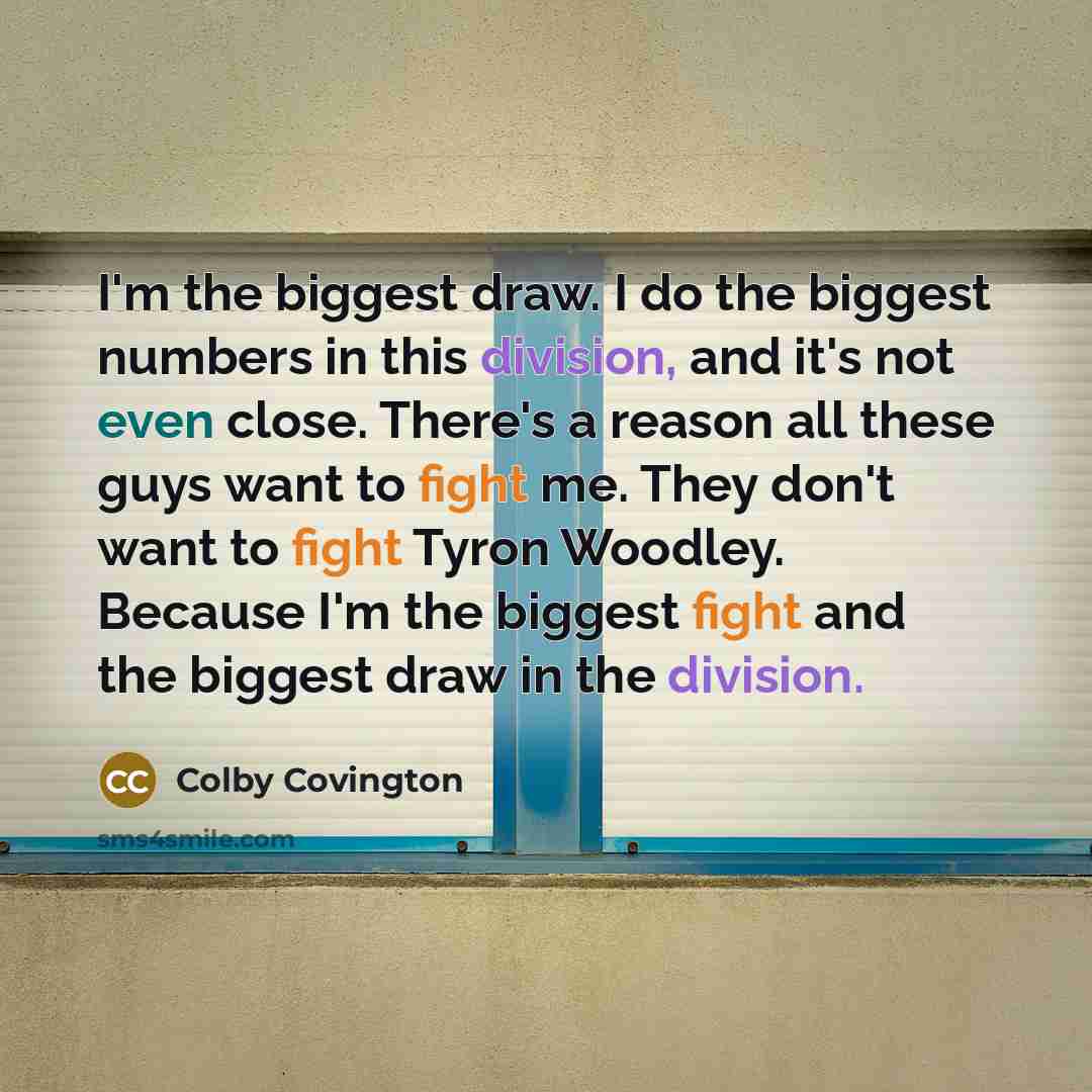 “I'm the biggest draw. I do the biggest numbers in this division, and it's not even close. There's a reason all these guys want to fight me. They don't want to fight Tyron Woodley. Because I'm the biggest fight and the biggest draw in the division.” quote by Colby Covington