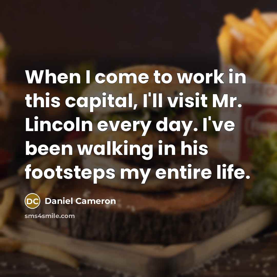 “When I come to work in this capital, I'll visit Mr. Lincoln every day. I've been walking in his footsteps my entire life.” quote by Daniel Cameron