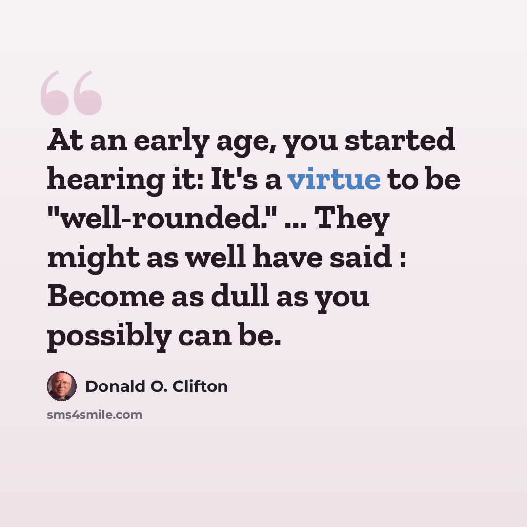 “At an early age, you started hearing it: It's a virtue to be "well-rounded." ... They might as well have said : Become as dull as you possibly can be.” quote by Donald O. Clifton