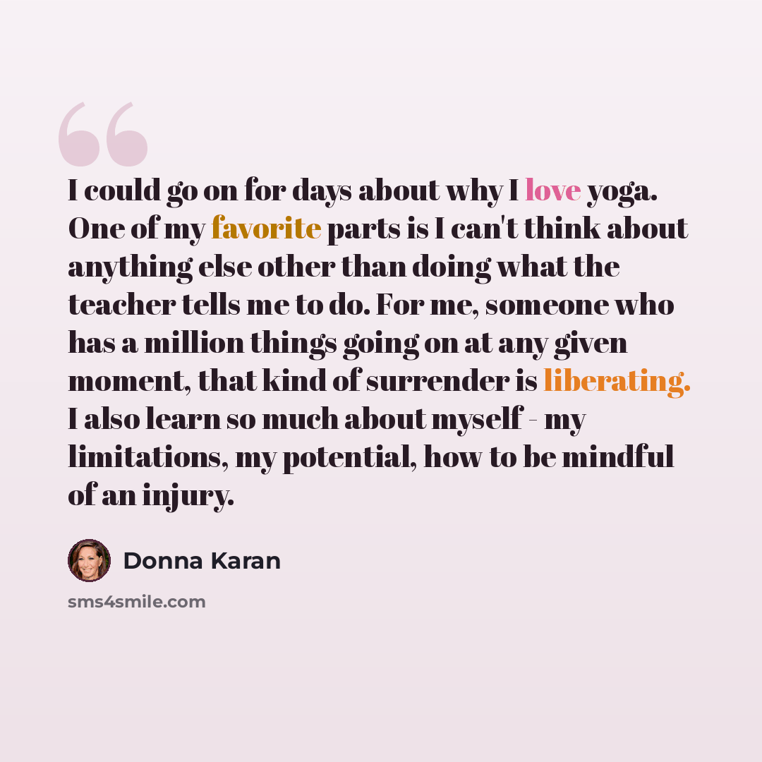 “I could go on for days about why I love yoga. One of my favorite parts is I can't think about anything else other than doing what the teacher tells me to do. For me, someone who has a million things going on at any given moment, that kind of surrender is liberating. I also learn so much about…” quote by Donna Karan