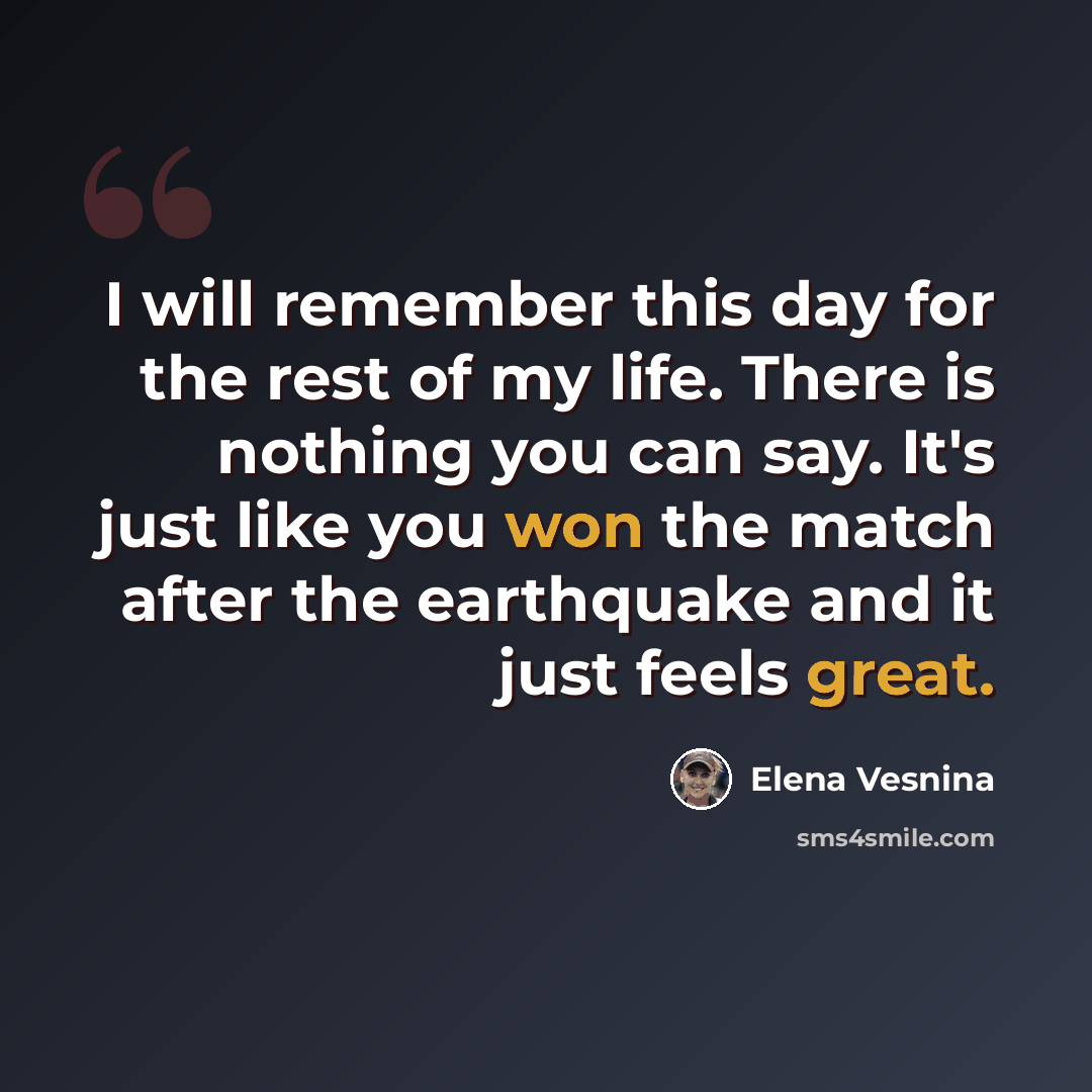 “I will remember this day for the rest of my life. There is nothing you can say. It's just like you won the match after the earthquake and it just feels great.” quote by Elena Vesnina