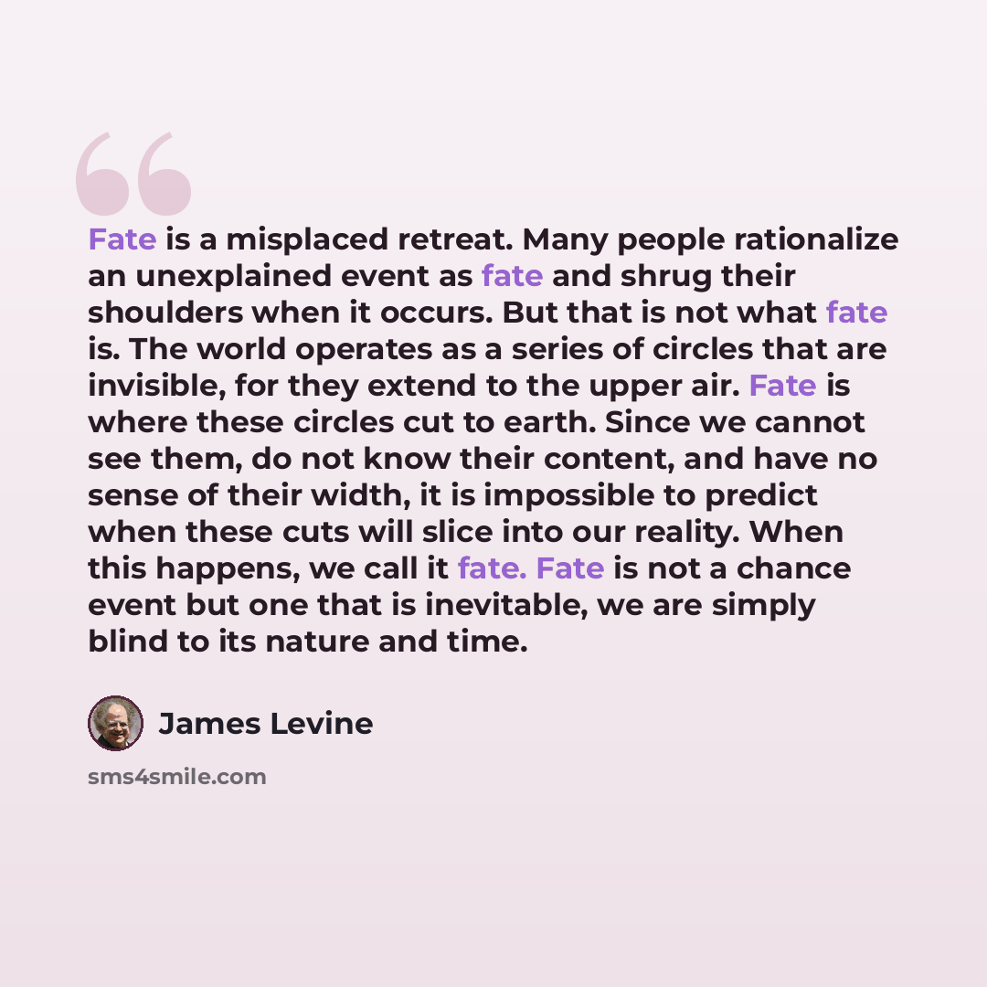 “Fate is a misplaced retreat. Many people rationalize an unexplained event as fate and shrug their shoulders when it occurs. But that is not what fate is. The world operates as a series of circles that are invisible, for they extend to the upper air. Fate is where these circles cut to earth. Since…” quote by James Levine