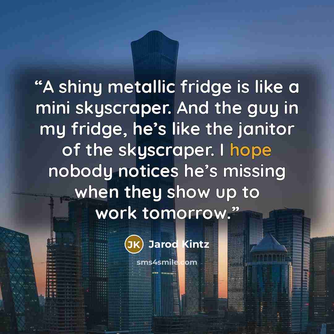 “A shiny metallic fridge is like a mini skyscraper. And the guy in my fridge, he’s like the janitor of the skyscraper. I hope nobody notices he’s missing when they show up to work tomorrow.” quote by Jarod Kintz