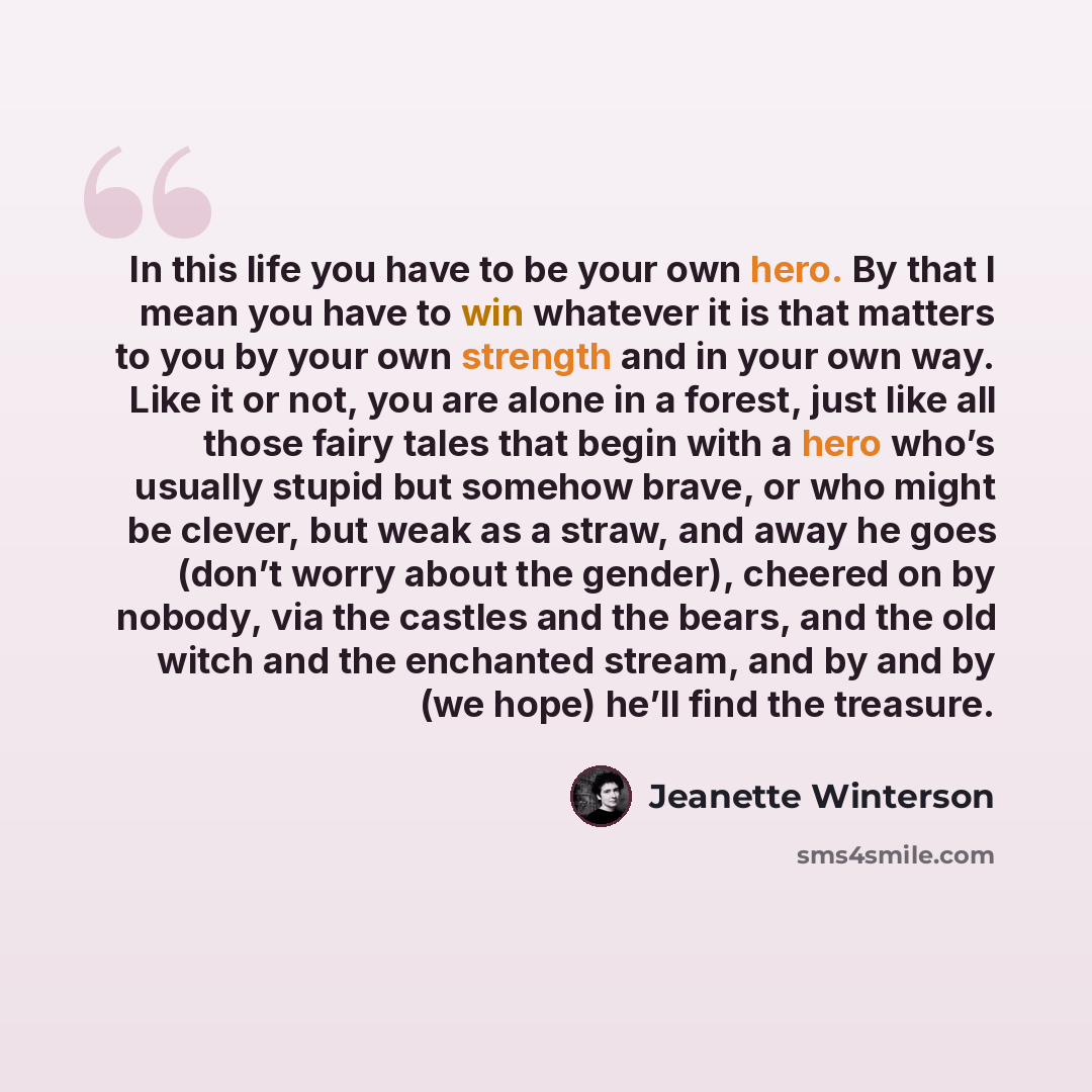 “In this life you have to be your own hero. By that I mean you have to win whatever it is that matters to you by your own strength and in your own way. Like it or not, you are alone in a forest, just like all those fairy tales that begin with a hero who’s usually stupid but somehow brave, or who…” quote by Jeanette Winterson
