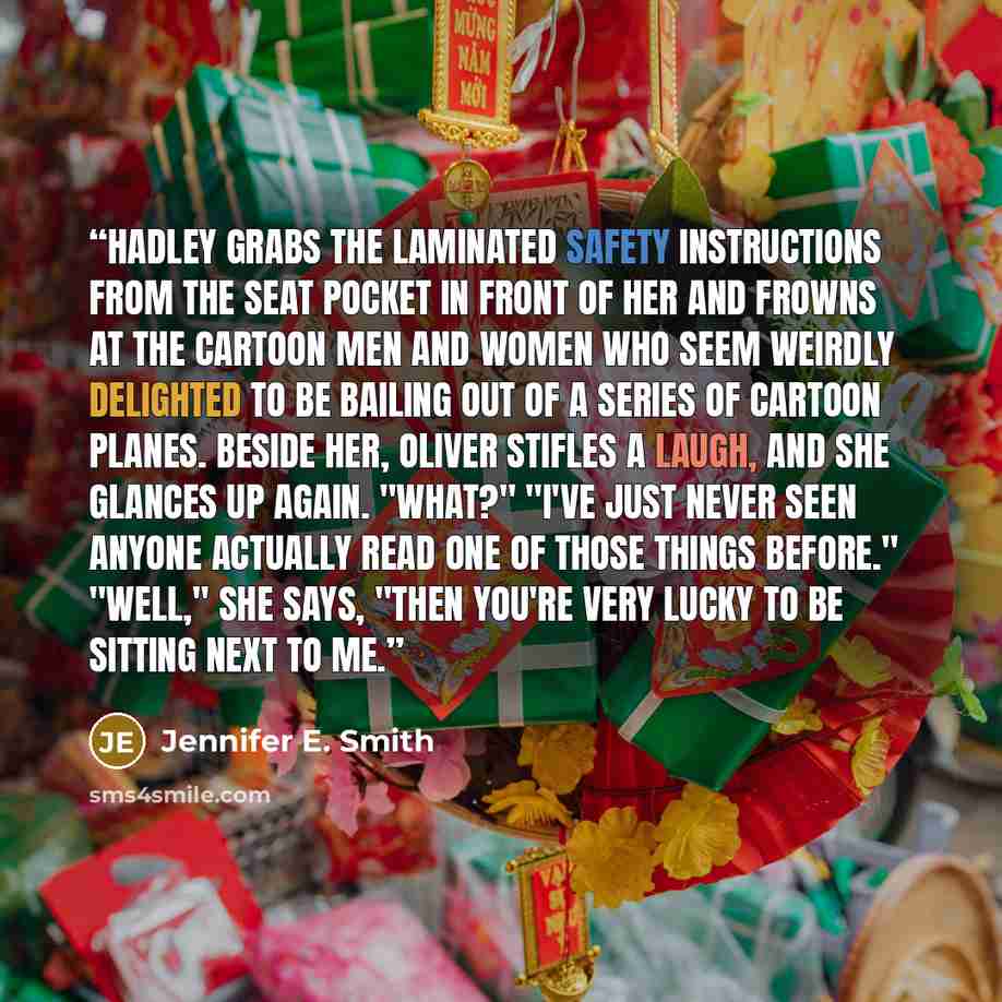 “Hadley grabs the laminated safety instructions from the seat pocket in front of her and frowns at the cartoon men and women who seem weirdly delighted to be bailing out of a series of cartoon planes. Beside her, Oliver stifles a laugh, and she glances up again. "What?" "I've just never seen anyone…” quote by Jennifer E. Smith