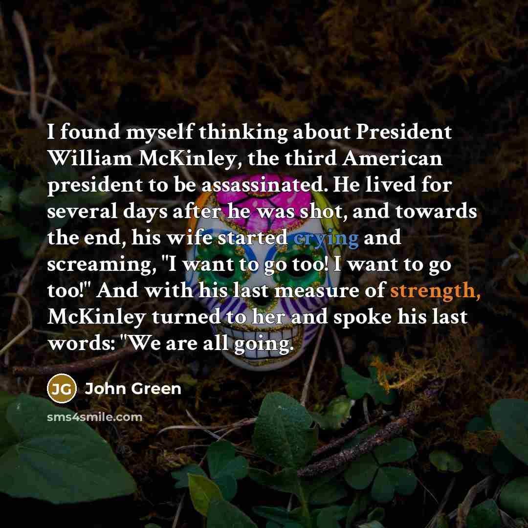 “I found myself thinking about President William McKinley, the third American president to be assassinated. He lived for several days after he was shot, and towards the end, his wife started crying and screaming, "I want to go too! I want to go too!" And with his last measure of strength, McKinley…” quote by John Green
