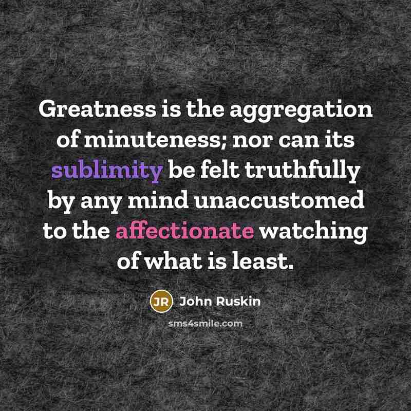 “Greatness is the aggregation of minuteness; nor can its sublimity be felt truthfully by any mind unaccustomed to the affectionate watching of what is least.” quote by John Ruskin