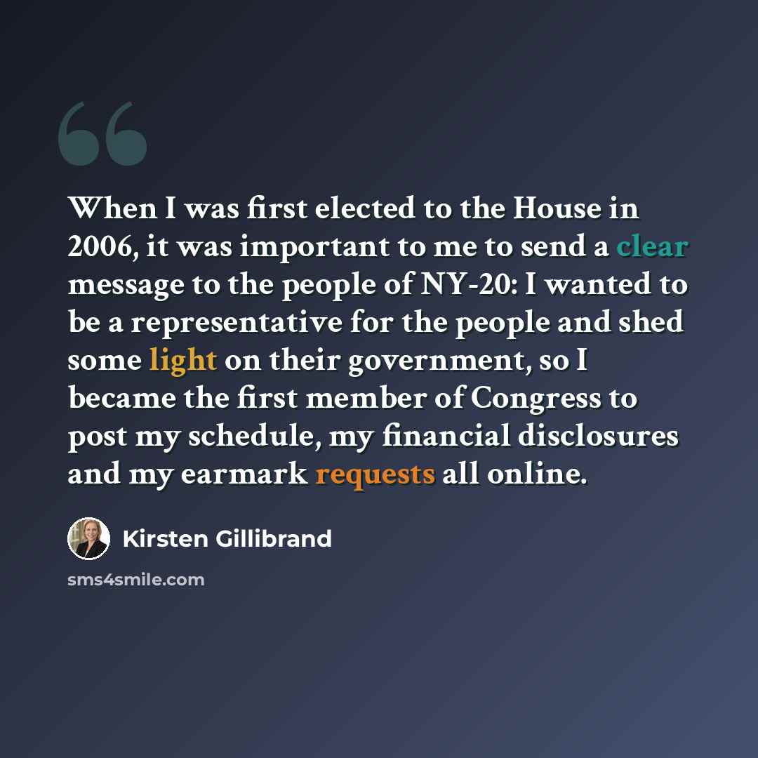 “When I was first elected to the House in 2006, it was important to me to send a clear message to the people of NY-20: I wanted to be a representative for the people and shed some light on their government, so I became the first member of Congress to post my schedule, my financial disclosures and…” quote by Kirsten Gillibrand