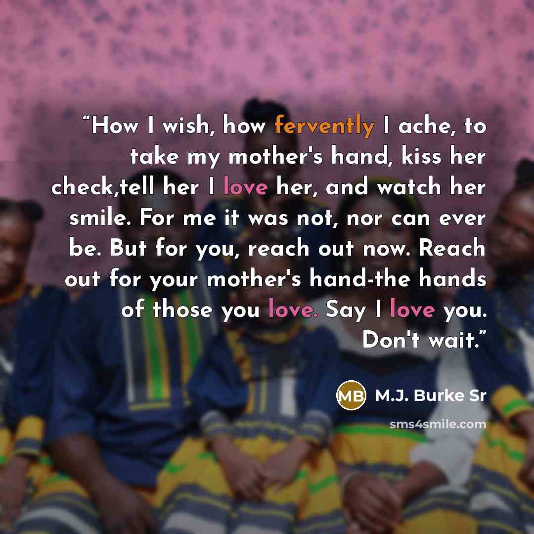 “How I wish, how fervently I ache, to take my mother's hand, kiss her check,tell her I love her, and watch her smile. For me it was not, nor can ever be. But for you, reach out now. Reach out for your mother's hand-the hands of those you love. Say I love you. Don't wait.” quote by M.J. Burke Sr
