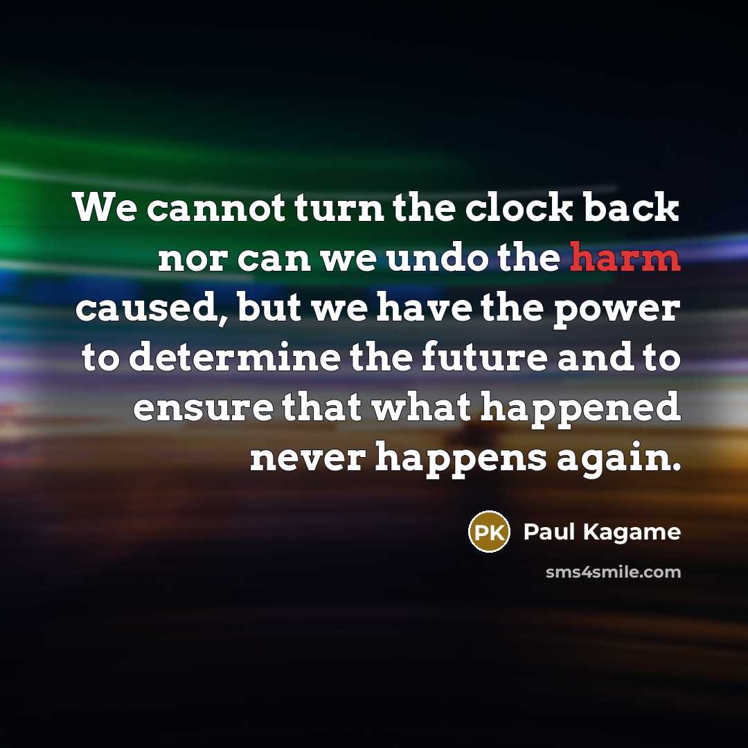 “We cannot turn the clock back nor can we undo the harm caused, but we have the power to determine the future and to ensure that what happened never happens again.” quote by Paul Kagame