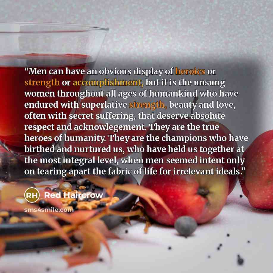 “Men can have an obvious display of heroics or strength or accomplishment, but it is the unsung women throughout all ages of humankind who have endured with superlative strength, beauty and love, often with secret suffering, that deserve absolute respect and acknowlegement. They are the true heroes…” quote by Red Haircrow