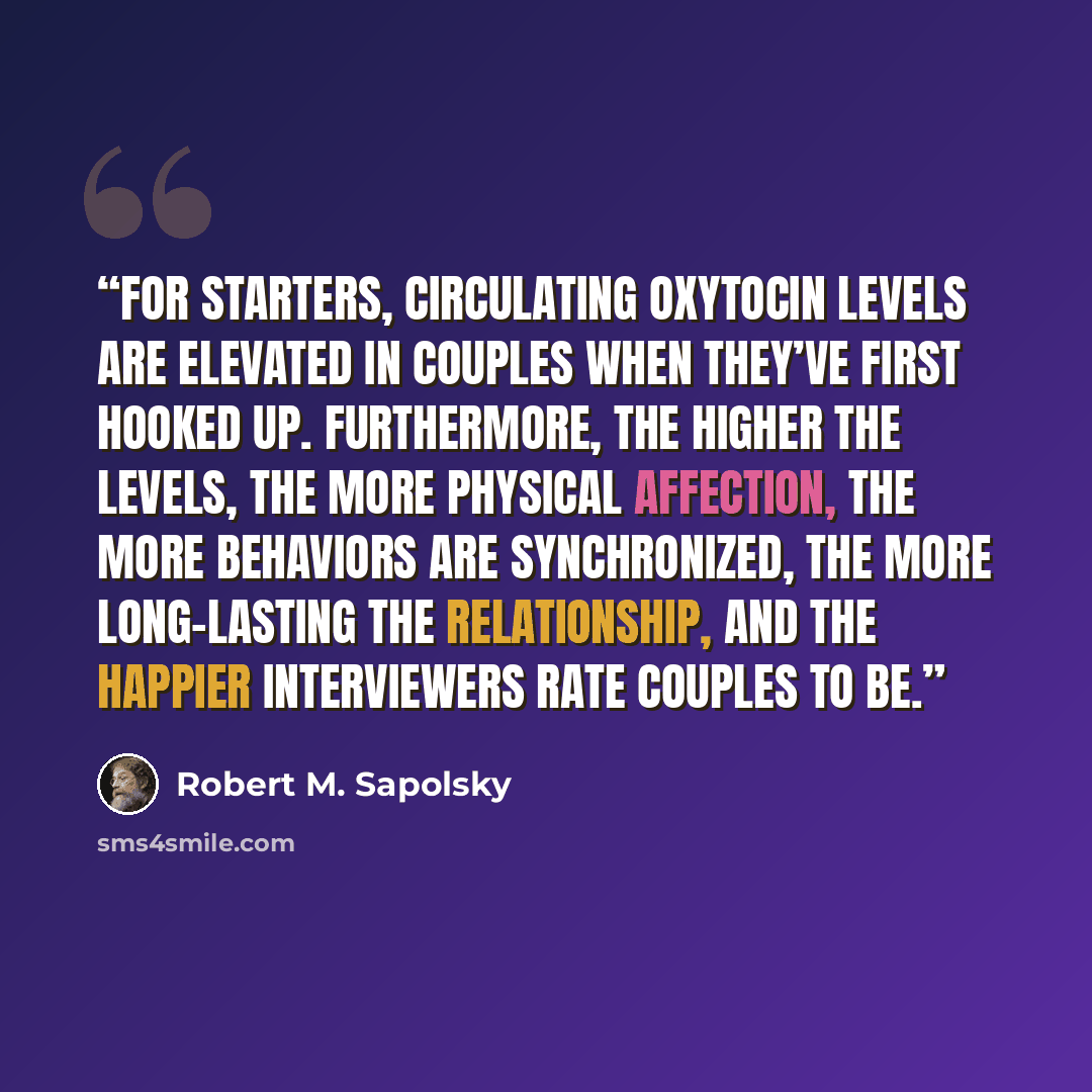 “For starters, circulating oxytocin levels are elevated in couples when they’ve first hooked up. Furthermore, the higher the levels, the more physical affection, the more behaviors are synchronized, the more long-lasting the relationship, and the happier interviewers rate couples to be.” quote by Robert M. Sapolsky