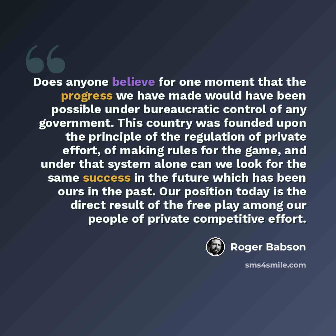 “Does anyone believe for one moment that the progress we have made would have been possible under bureaucratic control of any government. This country was founded upon the principle of the regulation of private effort, of making rules for the game, and under that system alone can we look for the…” quote by Roger Babson
