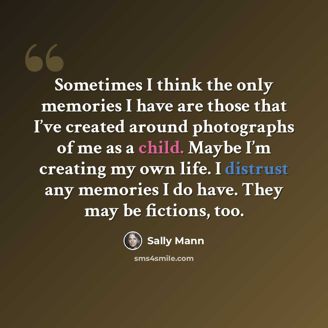 “Sometimes I think the only memories I have are those that I’ve created around photographs of me as a child. Maybe I’m creating my own life. I distrust any memories I do have. They may be fictions, too.” quote by Sally Mann