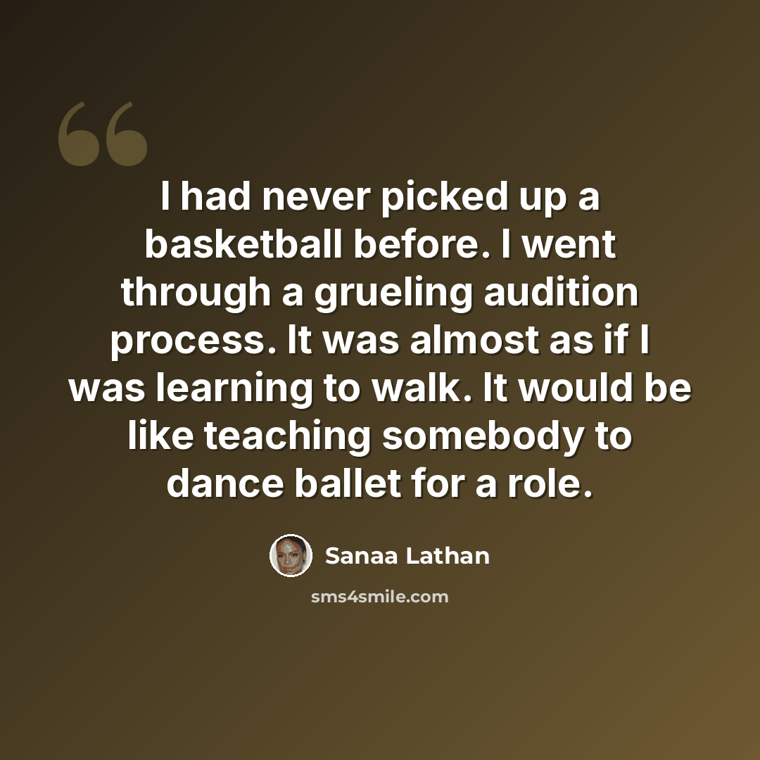 “I had never picked up a basketball before. I went through a grueling audition process. It was almost as if I was learning to walk. It would be like teaching somebody to dance ballet for a role.” quote by Sanaa Lathan