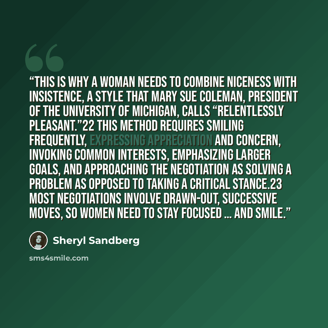 “This is why a woman needs to combine niceness with insistence, a style that Mary Sue Coleman, president of the University of Michigan, calls “relentlessly pleasant.”22 This method requires smiling frequently, expressing appreciation and concern, invoking common interests, emphasizing larger goals…” quote by Sheryl Sandberg