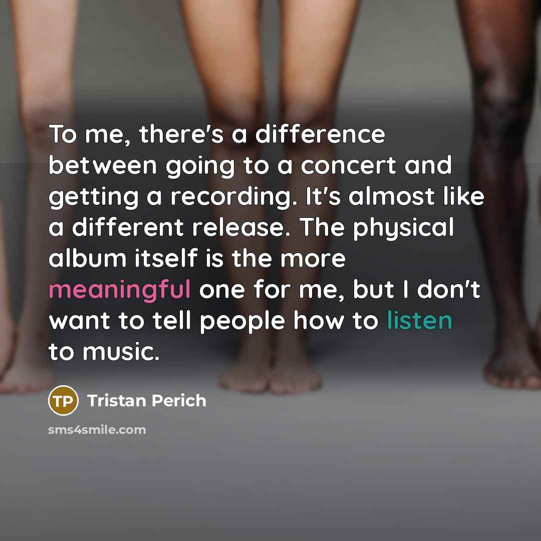 “To me, there's a difference between going to a concert and getting a recording. It's almost like a different release. The physical album itself is the more meaningful one for me, but I don't want to tell people how to listen to music.” quote by Tristan Perich