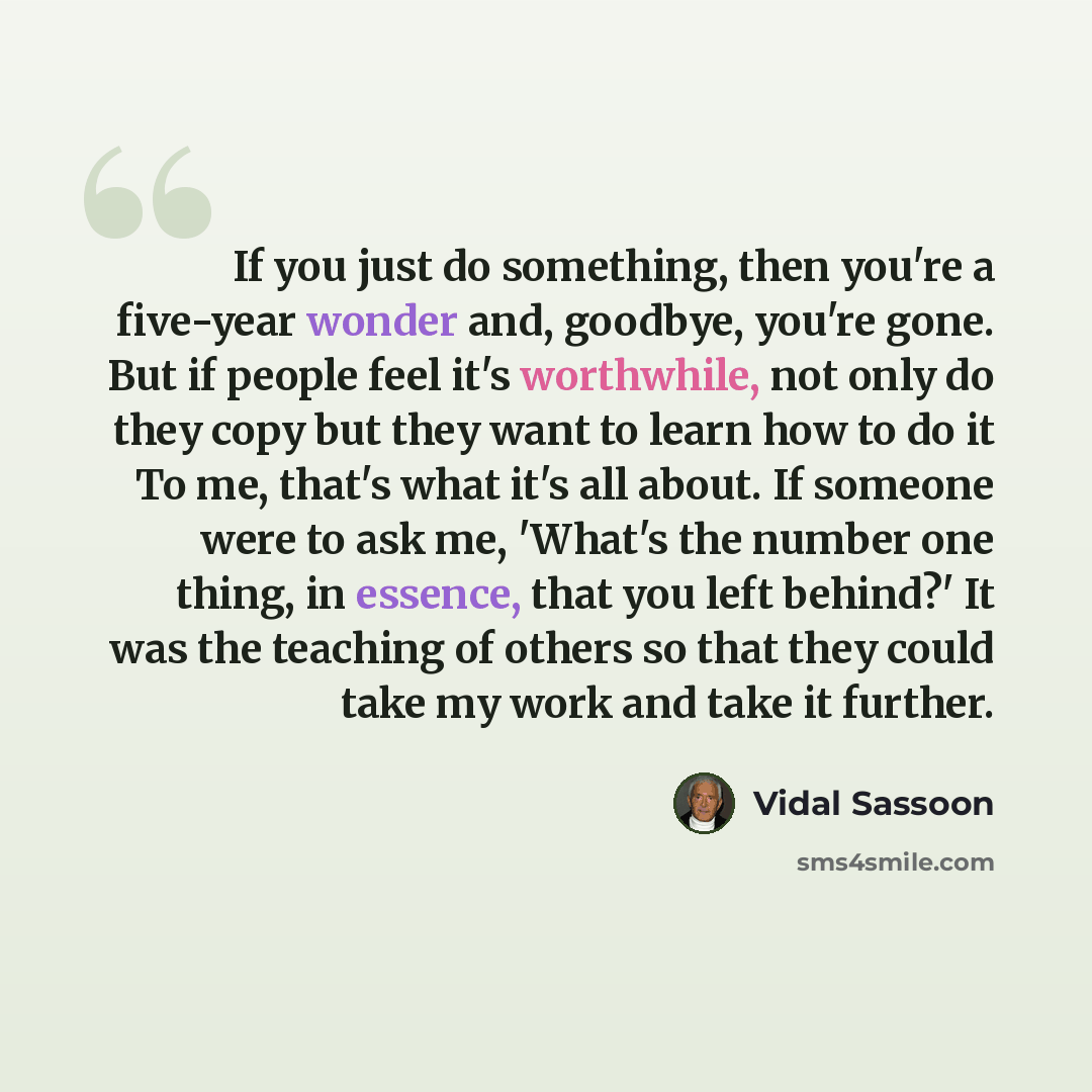 “If you just do something, then you're a five-year wonder and, goodbye, you're gone. But if people feel it's worthwhile, not only do they copy but they want to learn how to do it To me, that's what it's all about. If someone were to ask me, 'What's the number one thing, in essence, that you left…” quote by Vidal Sassoon