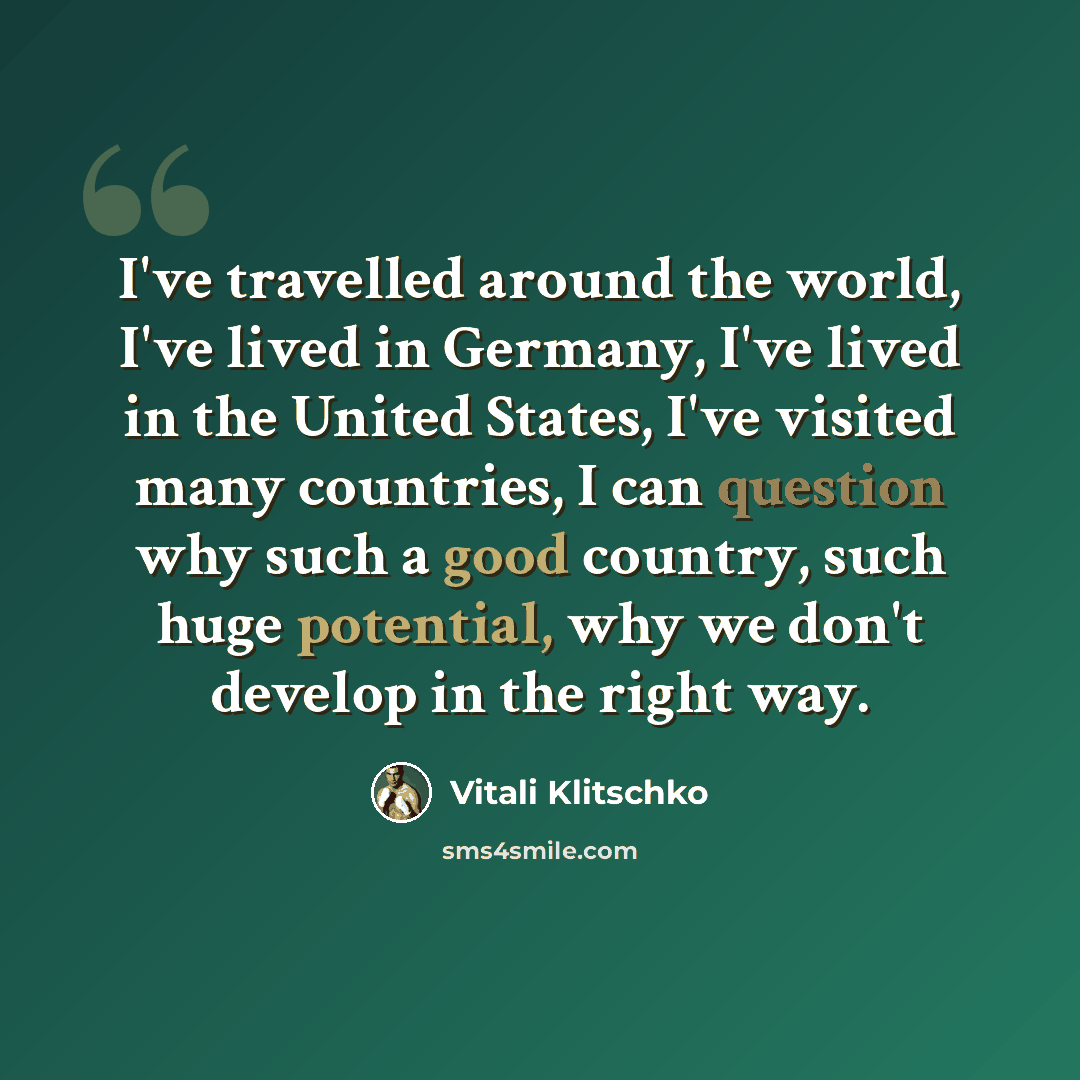 “I've travelled around the world, I've lived in Germany, I've lived in the United States, I've visited many countries, I can question why such a good country, such huge potential, why we don't develop in the right way.” quote by Vitali Klitschko