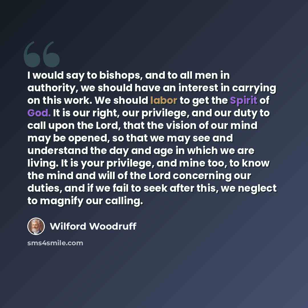 “I would say to bishops, and to all men in authority, we should have an interest in carrying on this work. We should labor to get the Spirit of God. It is our right, our privilege, and our duty to call upon the Lord, that the vision of our mind may be opened, so that we may see and understand the…” quote by Wilford Woodruff