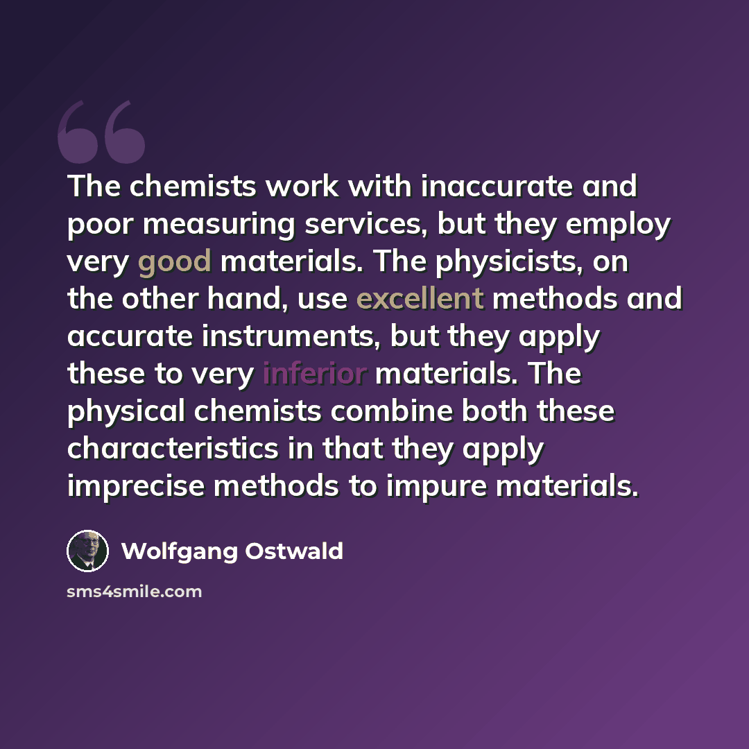“The chemists work with inaccurate and poor measuring services, but they employ very good materials. The physicists, on the other hand, use excellent methods and accurate instruments, but they apply these to very inferior materials. The physical chemists combine both these characteristics in that…” quote by Wolfgang Ostwald