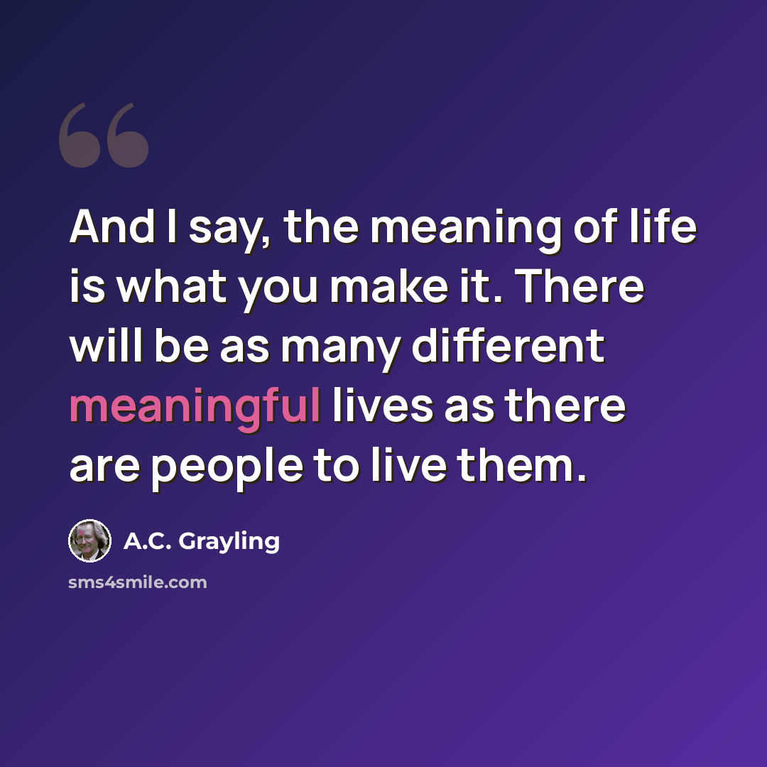 “And I say, the meaning of life is what you make it. There will be as many different meaningful lives as there are people to live them.” quote by A.C. Grayling