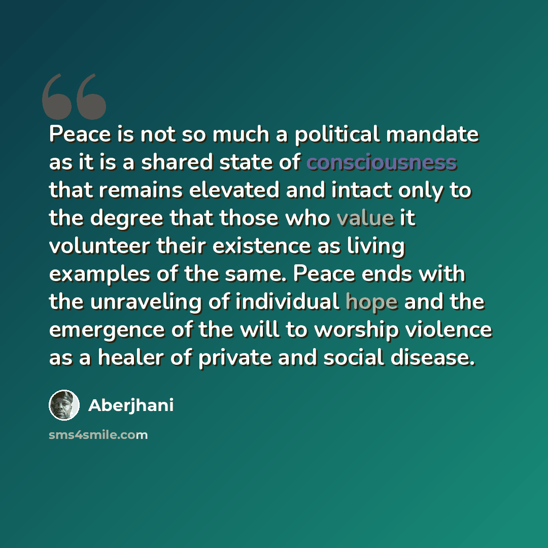 “Peace is not so much a political mandate as it is a shared state of consciousness that remains elevated and intact only to the degree that those who value it volunteer their existence as living examples of the same. Peace ends with the unraveling of individual hope and the emergence of the will to…” quote by Aberjhani