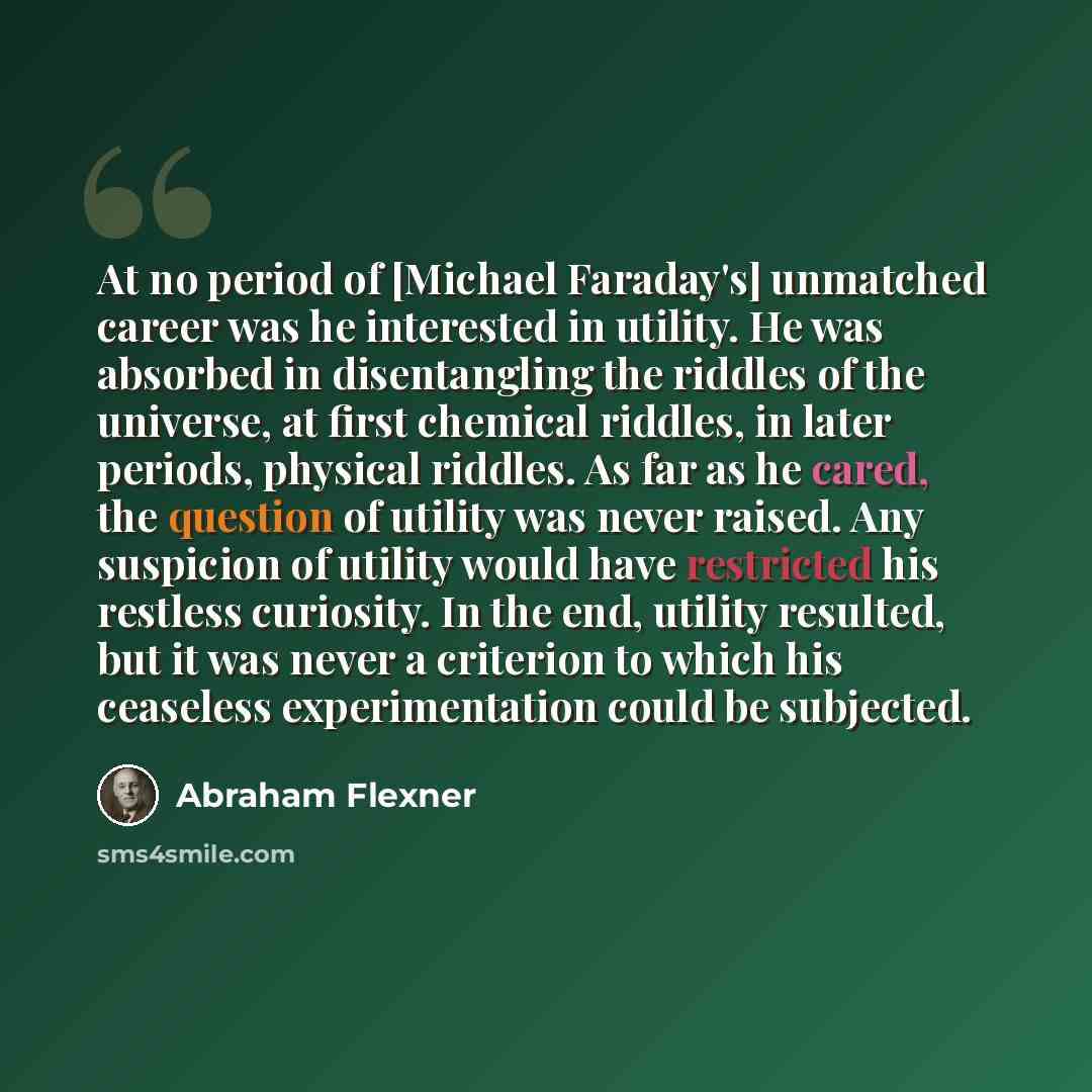 “At no period of [Michael Faraday's] unmatched career was he interested in utility. He was absorbed in disentangling the riddles of the universe, at first chemical riddles, in later periods, physical riddles. As far as he cared, the question of utility was never raised. Any suspicion of utility…” quote by Abraham Flexner