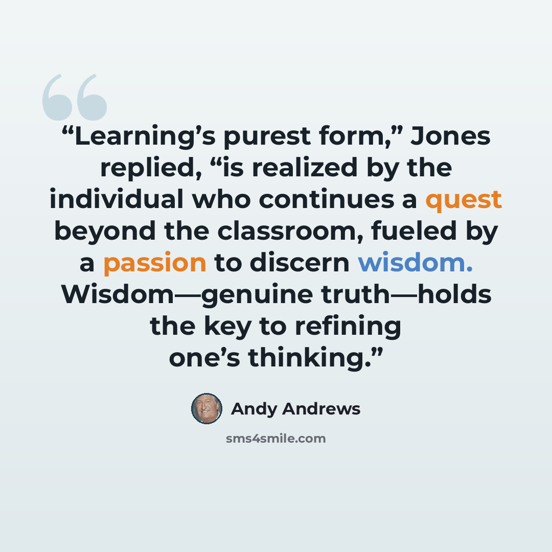 “Learning’s purest form,” Jones replied, “is realized by the individual who continues a quest beyond the classroom, fueled by a passion to discern wisdom. Wisdom—genuine truth—holds the key to refining one’s thinking.” quote by Andy Andrews